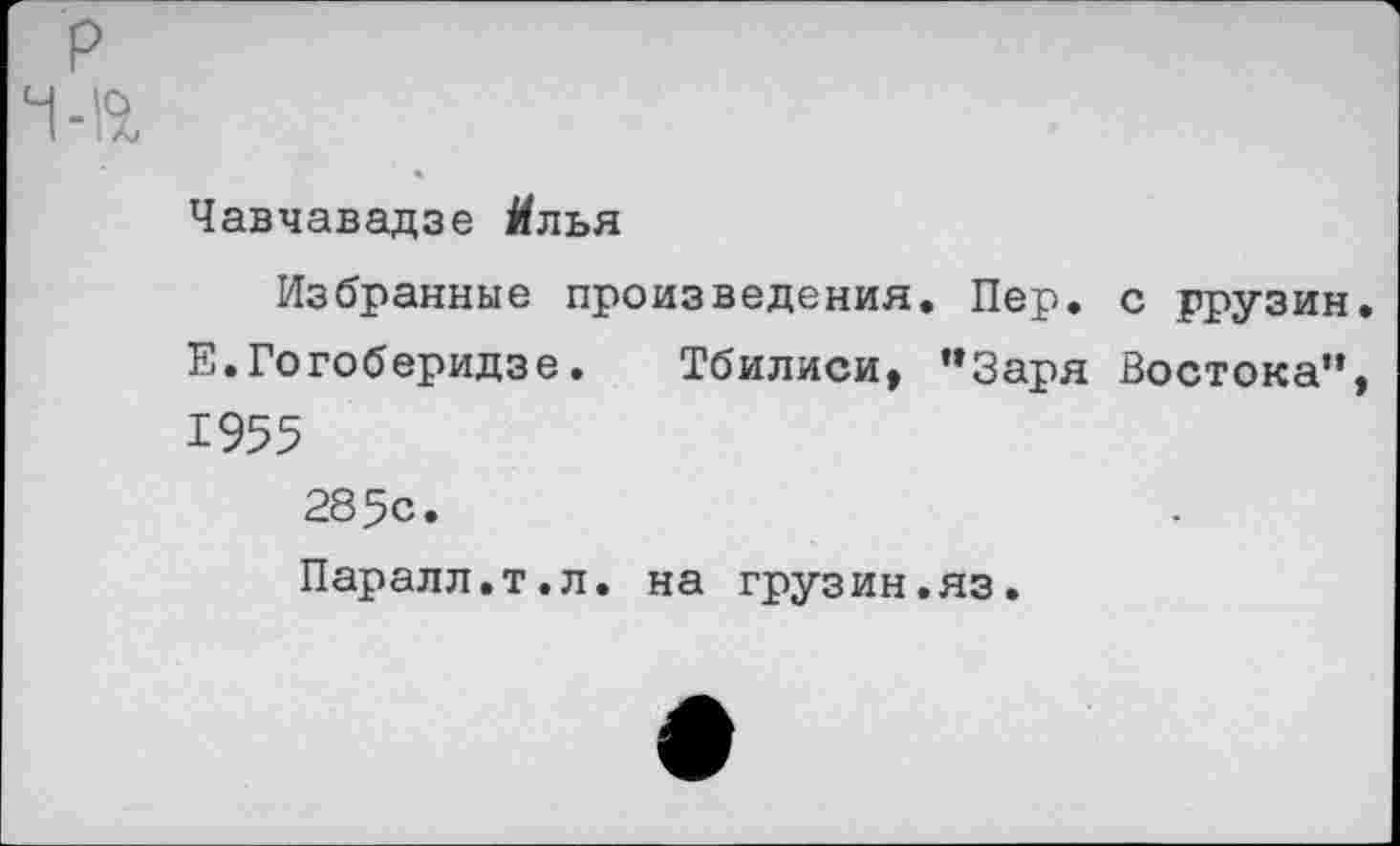 ﻿р
-а
Чавчавадзе Йлья
Избранные произведения. Пер. с ррузин. Е.Гогоберидзе. Тбилиси, "Заря Востока", 1955
285с.
Паралл.т.л. на грузин.яз.